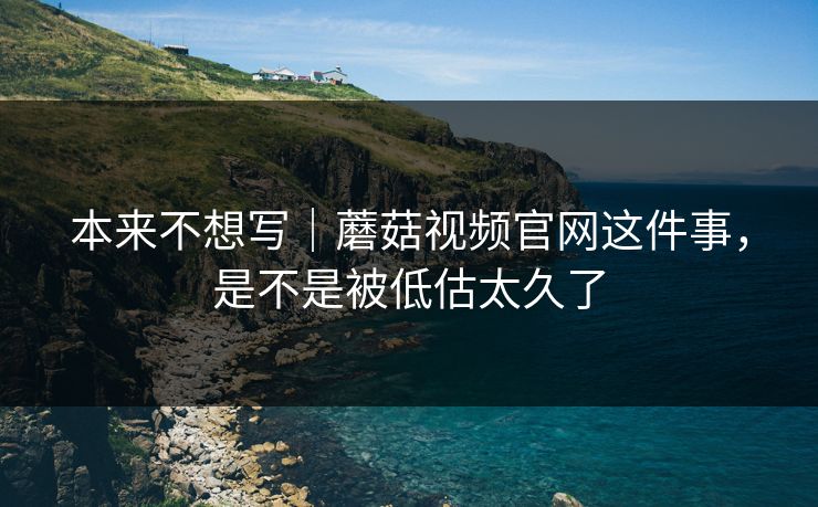 本来不想写｜蘑菇视频官网这件事，是不是被低估太久了