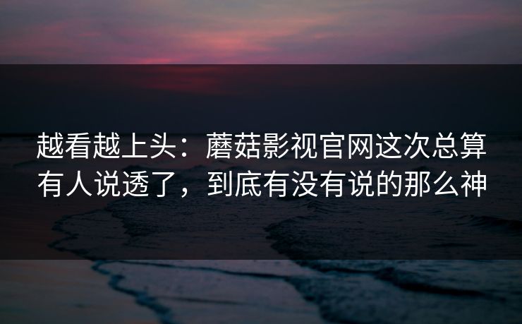 越看越上头：蘑菇影视官网这次总算有人说透了，到底有没有说的那么神