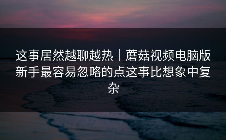 这事居然越聊越热｜蘑菇视频电脑版新手最容易忽略的点这事比想象中复杂