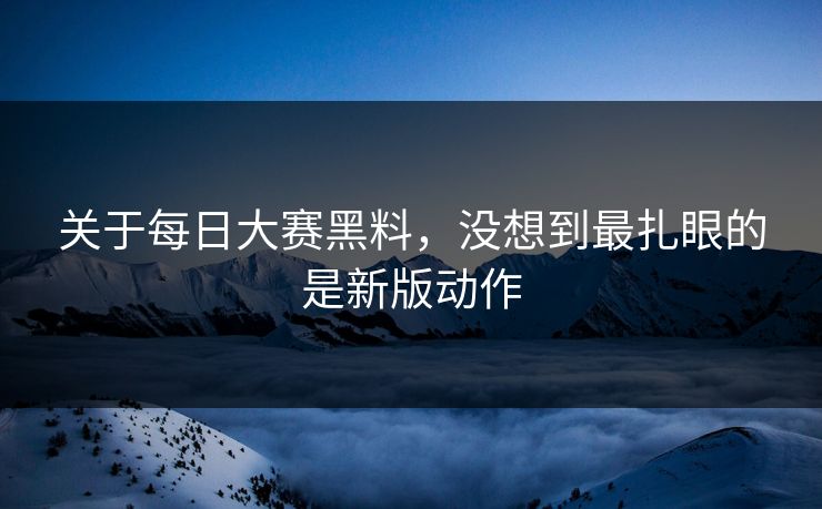 关于每日大赛黑料，没想到最扎眼的是新版动作