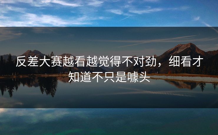 反差大赛越看越觉得不对劲，细看才知道不只是噱头