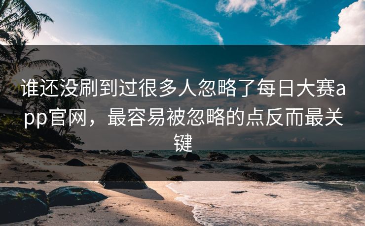谁还没刷到过很多人忽略了每日大赛app官网，最容易被忽略的点反而最关键