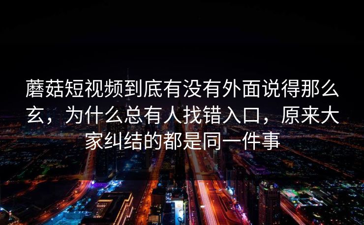 蘑菇短视频到底有没有外面说得那么玄,为什么总有人找错入口,原来大家纠结的都是同一件事 蘑菇短视频到底有没有外面说得那么玄,为什么总有人找错入口,原来大家纠结的都是同一件事