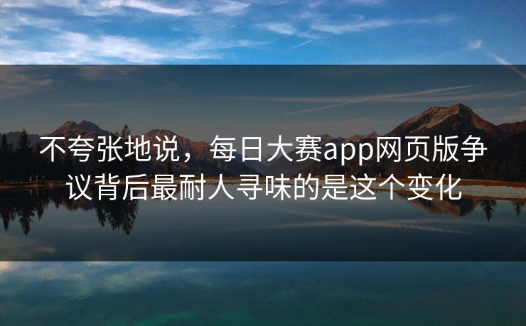 不夸张地说,每日大赛app网页版争议背后最耐人寻味的是这个变化 不夸张地说,每日大赛app网页版争议背后最耐人寻味的是这个变化