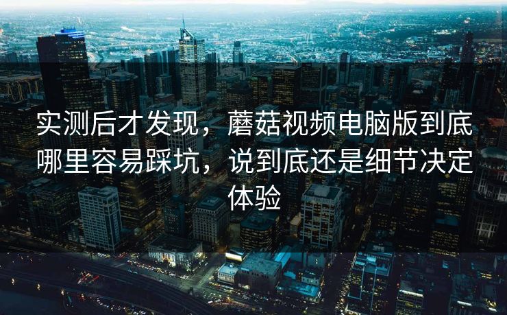实测后才发现,蘑菇视频电脑版到底哪里容易踩坑,说到底还是细节决定体验 实测后才发现,蘑菇视频电脑版到底哪里容易踩坑,说到底还是细节决定体验