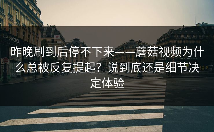 昨晚刷到后停不下来——蘑菇视频为什么总被反复提起？说到底还是细节决定体验