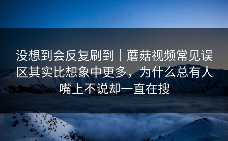 没想到会反复刷到｜蘑菇视频常见误区其实比想象中更多，为什么总有人嘴上不说却一直在搜