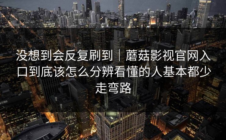 没想到会反复刷到｜蘑菇影视官网入口到底该怎么分辨看懂的人基本都少走弯路