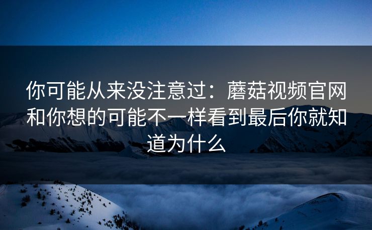 你可能从来没注意过：蘑菇视频官网和你想的可能不一样看到最后你就知道为什么