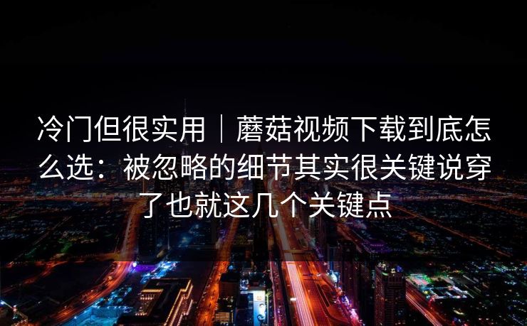 冷门但很实用｜蘑菇视频下载到底怎么选：被忽略的细节其实很关键说穿了也就这几个关键点