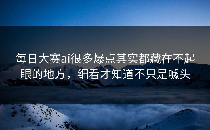 每日大赛ai很多爆点其实都藏在不起眼的地方，细看才知道不只是噱头