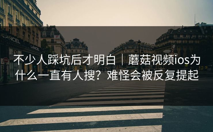 不少人踩坑后才明白｜蘑菇视频ios为什么一直有人搜？难怪会被反复提起