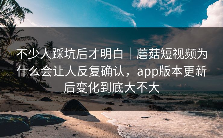 不少人踩坑后才明白｜蘑菇短视频为什么会让人反复确认，app版本更新后变化到底大不大