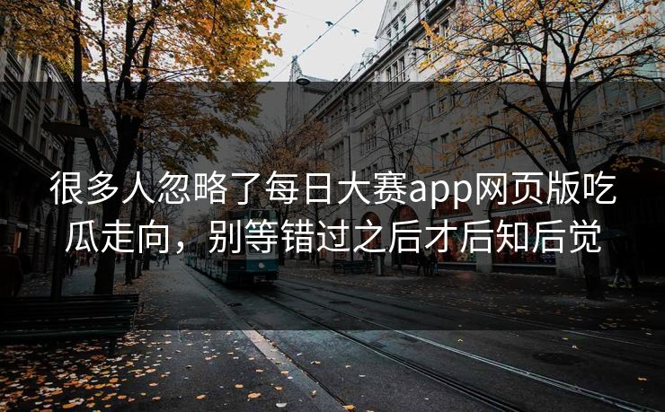 很多人忽略了每日大赛app网页版吃瓜走向，别等错过之后才后知后觉