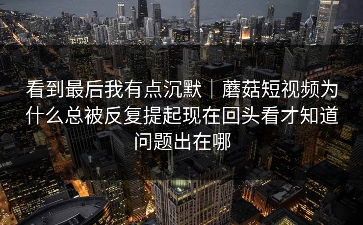 看到最后我有点沉默|蘑菇短视频为什么总被反复提起现在回头看才知道问题出在哪 看到最后我有点沉默|蘑菇短视频为什么总被反复提起现在回头看才知道问题出在哪
