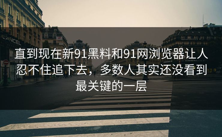 直到现在新91黑料和91网浏览器让人忍不住追下去，多数人其实还没看到最关键的一层