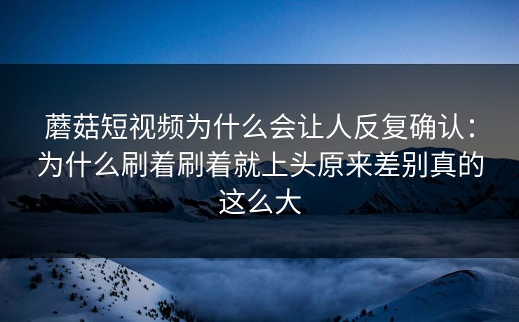 蘑菇短视频为什么会让人反复确认：为什么刷着刷着就上头原来差别真的这么大
