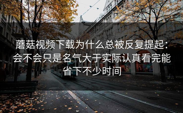 蘑菇视频下载为什么总被反复提起:会不会只是名气大于实际认真看完能省下不少时间 蘑菇视频下载为什么总被反复提起:会不会只是名气大于实际认真看完能省下不少时间