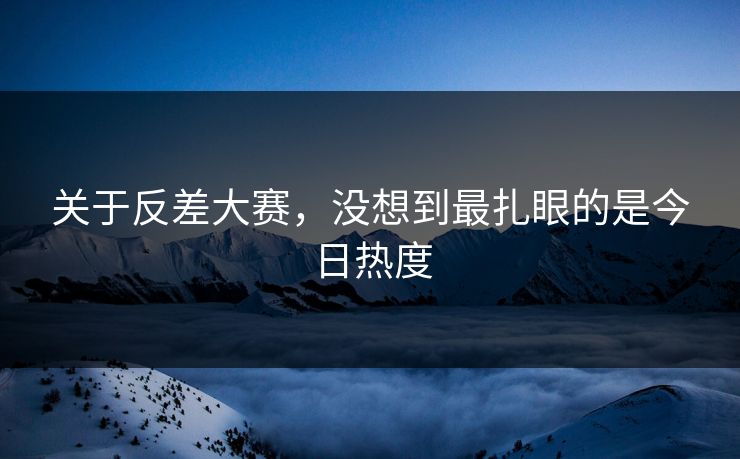关于反差大赛，没想到最扎眼的是今日热度