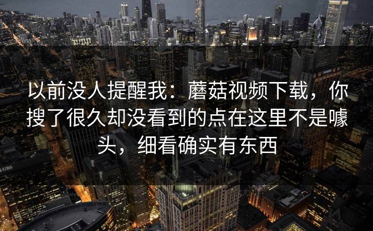 以前没人提醒我：蘑菇视频下载，你搜了很久却没看到的点在这里不是噱头，细看确实有东西