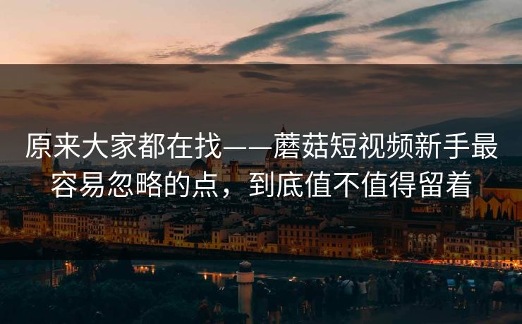 原来大家都在找——蘑菇短视频新手最容易忽略的点，到底值不值得留着