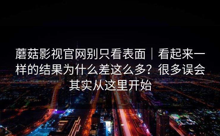 蘑菇影视官网别只看表面｜看起来一样的结果为什么差这么多？很多误会其实从这里开始