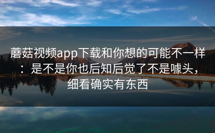 蘑菇视频app下载和你想的可能不一样:是不是你也后知后觉了不是噱头,细看确实有东西 蘑菇视频app下载和你想的可能不一样:是不是你也后知后觉了不是噱头,细看确实有东西