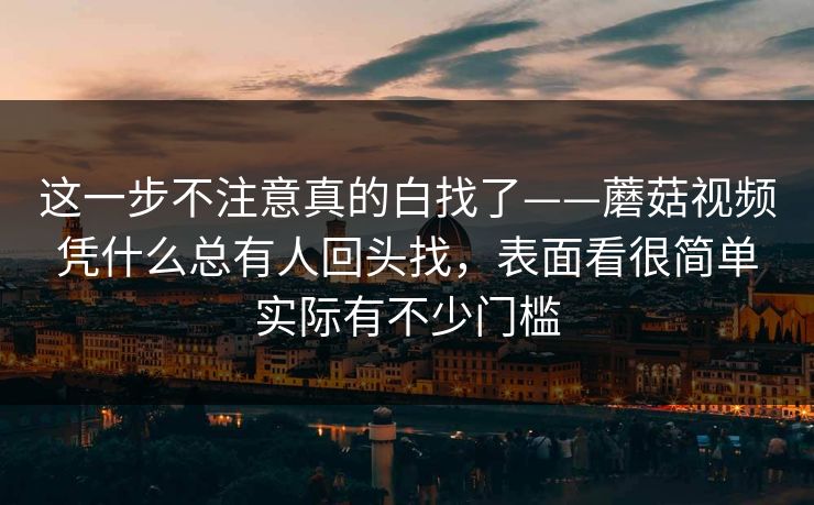 这一步不注意真的白找了——蘑菇视频凭什么总有人回头找，表面看很简单实际有不少门槛