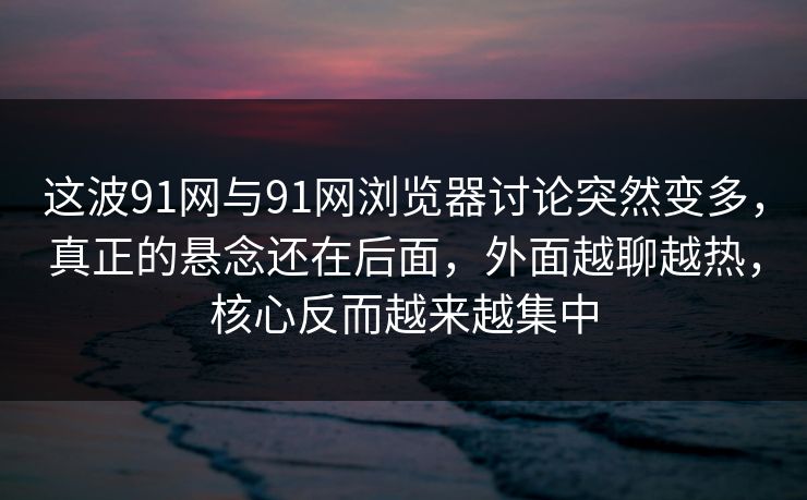 这波91网与91网浏览器讨论突然变多，真正的悬念还在后面，外面越聊越热，核心反而越来越集中