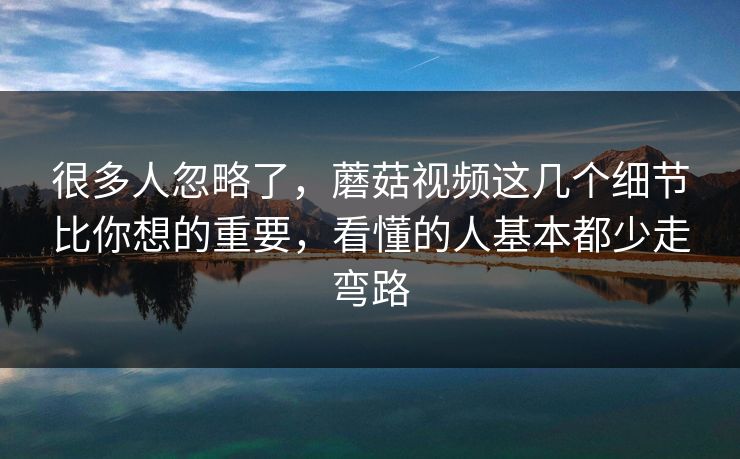 很多人忽略了，蘑菇视频这几个细节比你想的重要，看懂的人基本都少走弯路