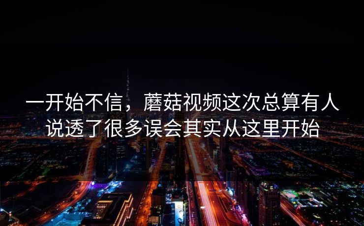 一开始不信，蘑菇视频这次总算有人说透了很多误会其实从这里开始
