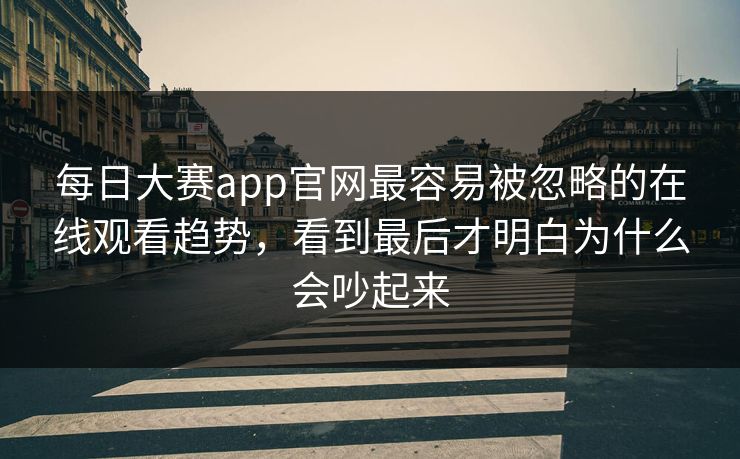 每日大赛app官网最容易被忽略的在线观看趋势，看到最后才明白为什么会吵起来