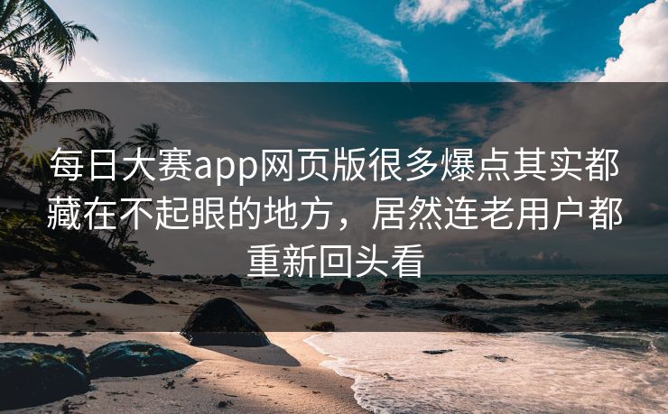 每日大赛app网页版很多爆点其实都藏在不起眼的地方，居然连老用户都重新回头看