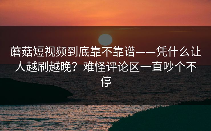 蘑菇短视频到底靠不靠谱——凭什么让人越刷越晚？难怪评论区一直吵个不停