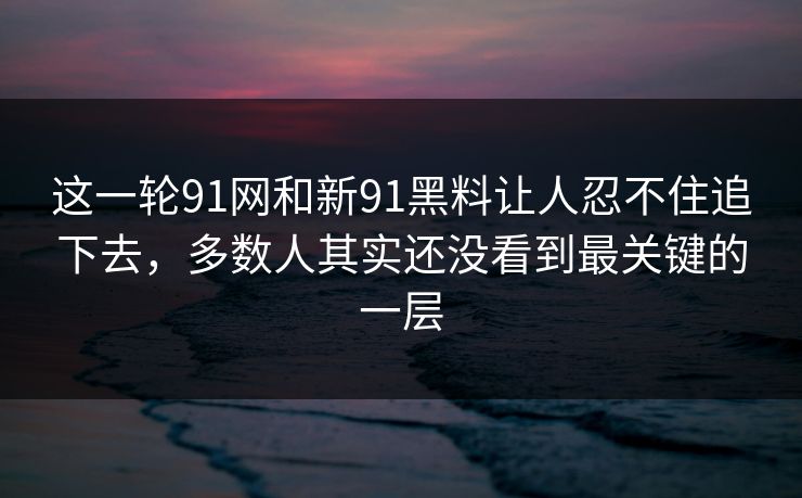 这一轮91网和新91黑料让人忍不住追下去，多数人其实还没看到最关键的一层