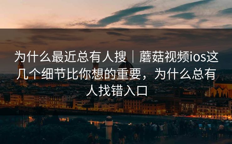 为什么最近总有人搜｜蘑菇视频ios这几个细节比你想的重要，为什么总有人找错入口