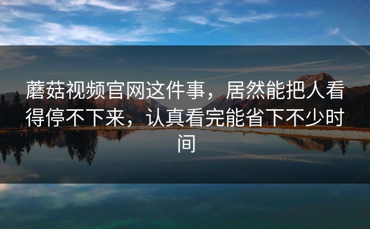蘑菇视频官网这件事，居然能把人看得停不下来，认真看完能省下不少时间
