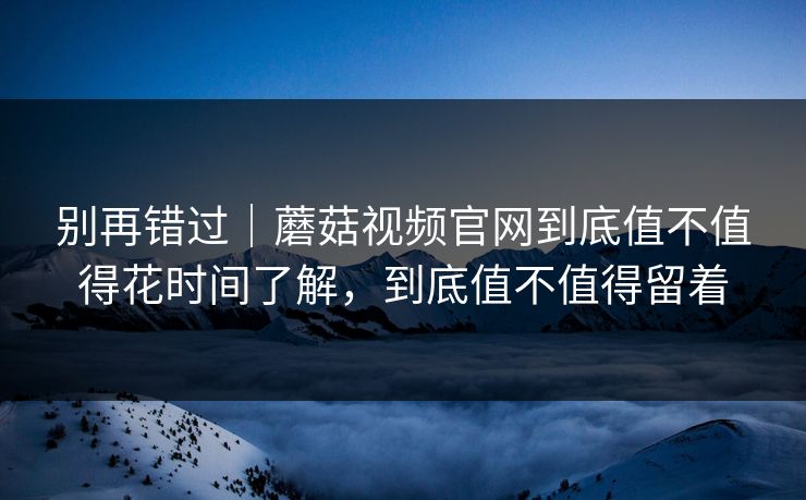 别再错过｜蘑菇视频官网到底值不值得花时间了解，到底值不值得留着