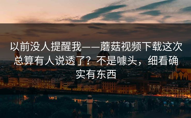 以前没人提醒我——蘑菇视频下载这次总算有人说透了?不是噱头,细看确实有东西 以前没人提醒我——蘑菇视频下载这次总算有人说透了?不是噱头,细看确实有东西
