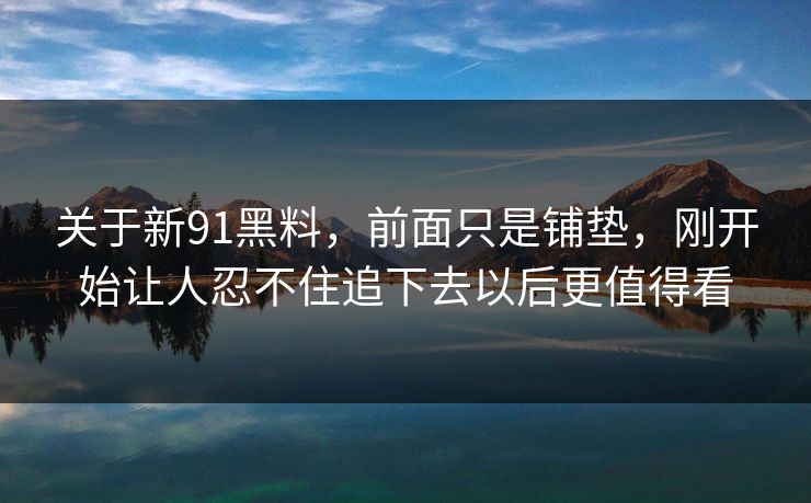 关于新91黑料,前面只是铺垫,刚开始让人忍不住追下去以后更值得看 关于新91黑料,前面只是铺垫,刚开始让人忍不住追下去以后更值得看