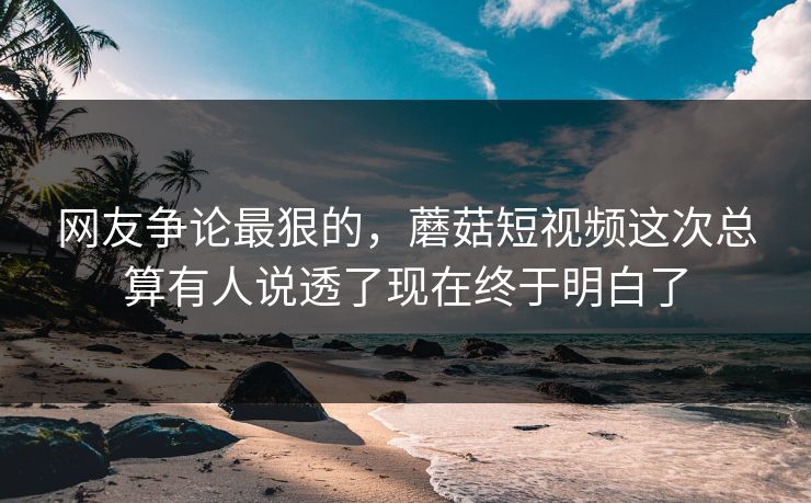 网友争论最狠的,蘑菇短视频这次总算有人说透了现在终于明白了 网友争论最狠的,蘑菇短视频这次总算有人说透了现在终于明白了