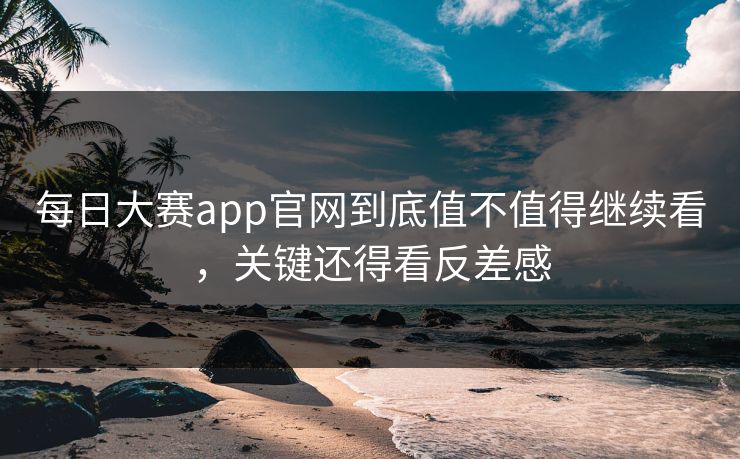 每日大赛app官网到底值不值得继续看，关键还得看反差感