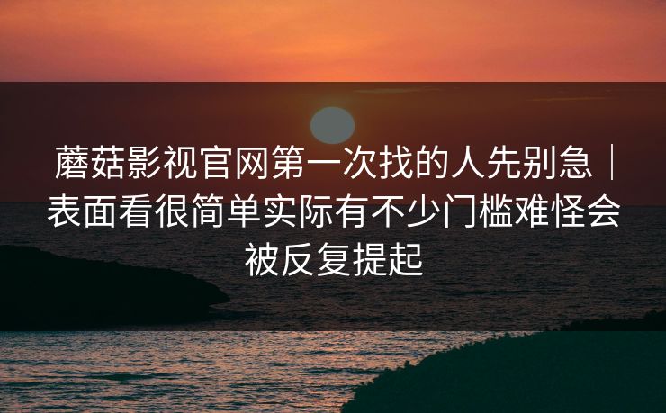 蘑菇影视官网第一次找的人先别急｜表面看很简单实际有不少门槛难怪会被反复提起