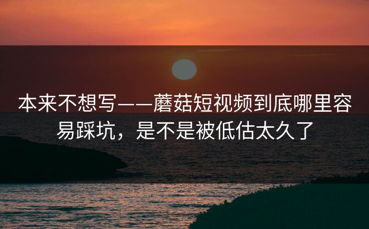 本来不想写——蘑菇短视频到底哪里容易踩坑，是不是被低估太久了