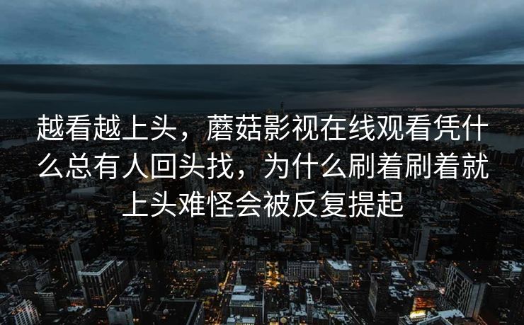 越看越上头，蘑菇影视在线观看凭什么总有人回头找，为什么刷着刷着就上头难怪会被反复提起