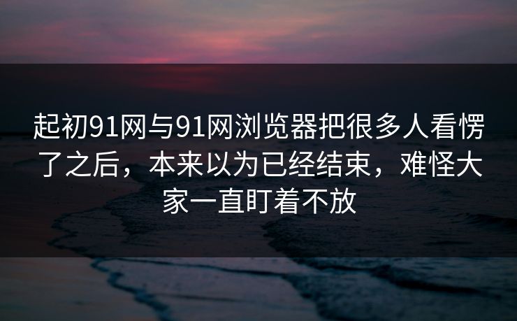 起初91网与91网浏览器把很多人看愣了之后，本来以为已经结束，难怪大家一直盯着不放