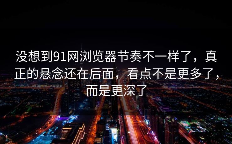没想到91网浏览器节奏不一样了，真正的悬念还在后面，看点不是更多了，而是更深了
