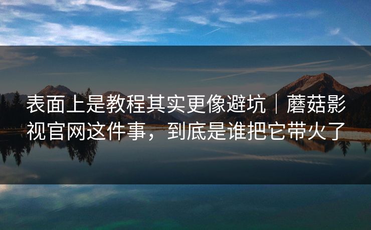 表面上是教程其实更像避坑｜蘑菇影视官网这件事，到底是谁把它带火了