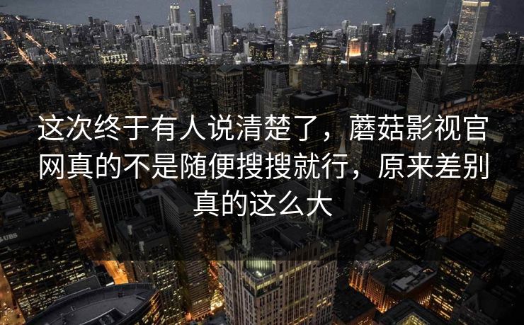 这次终于有人说清楚了,蘑菇影视官网真的不是随便搜搜就行,原来差别真的这么大 这次终于有人说清楚了,蘑菇影视官网真的不是随便搜搜就行,原来差别真的这么大
