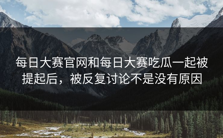 每日大赛官网和每日大赛吃瓜一起被提起后，被反复讨论不是没有原因